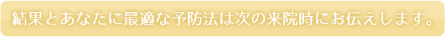 結果とあなたに最適な予防法は次の来院時にお伝えします。