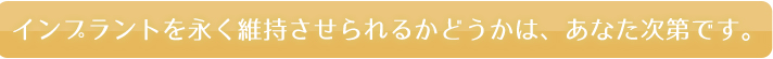 インプラントを永く維持させられるかどうかは、あなた次第です。